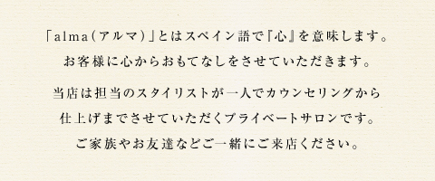 「alma（アルマ）」とはスペイン語で『心』を意味します。お客様に心からおもてなしをさせていただきます。当店は担当のスタイリストが一人でカウンセリングから仕上げまでさせていただくプライベートサロンです。ご家族やお友達などご一緒にご来店ください。